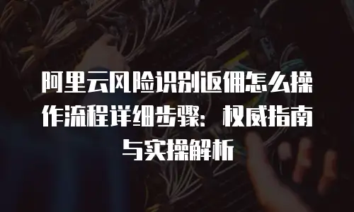 阿里云风险识别返佣怎么操作流程详细步骤：权威指南与实操解析