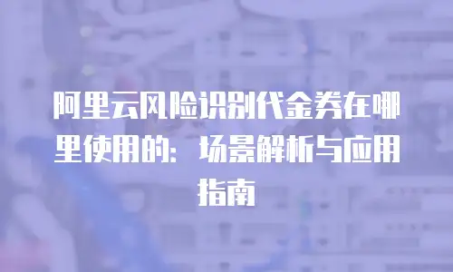 阿里云风险识别代金券在哪里使用的：场景解析与应用指南