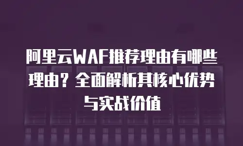 阿里云WAF推荐理由有哪些理由？全面解析其核心优势与实战价值