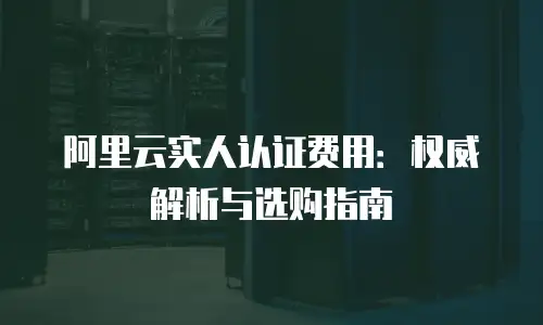 阿里云实人认证费用：权威解析与选购指南