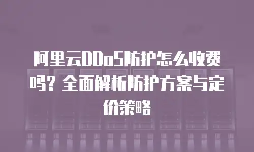 阿里云DDoS防护怎么收费吗？全面解析防护方案与定价策略