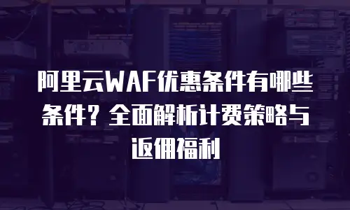 阿里云WAF优惠条件有哪些条件？全面解析计费策略与返佣福利