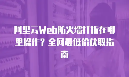 阿里云Web防火墙打折在哪里操作？全网最低价获取指南