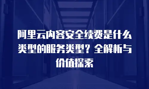 阿里云内容安全续费是什么类型的服务类型？全解析与价值探索