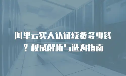 阿里云实人认证续费多少钱？权威解析与选购指南