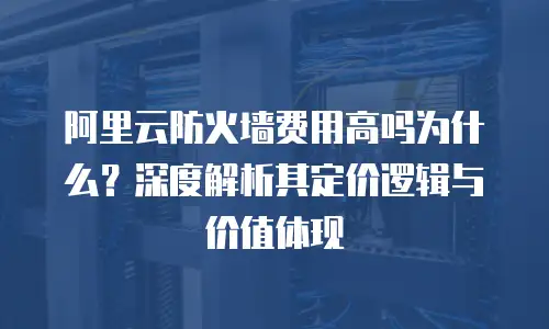 阿里云防火墙费用高吗为什么？深度解析其定价逻辑与价值体现