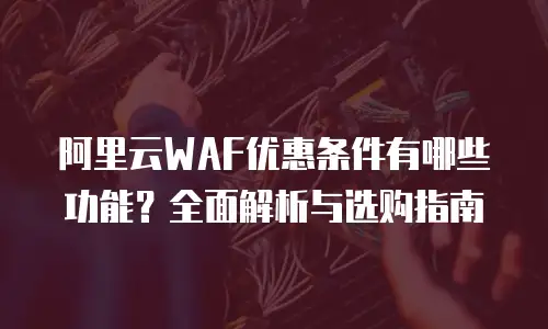 阿里云WAF优惠条件有哪些功能？全面解析与选购指南