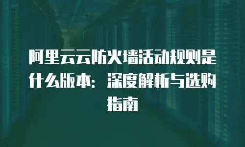 阿里云云防火墙活动规则是什么版本：深度解析与选购指南