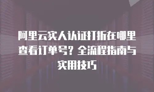 阿里云实人认证打折在哪里查看订单号？全流程指南与实用技巧