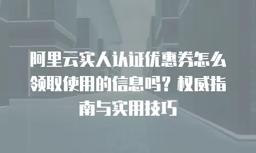 阿里云实人认证优惠券怎么领取使用的信息吗？权威指南与实用技巧