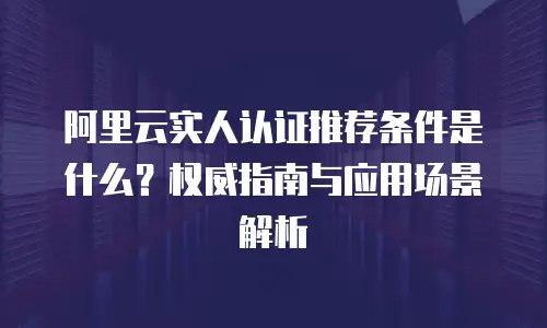 阿里云实人认证推荐条件是什么？权威指南与应用场景解析