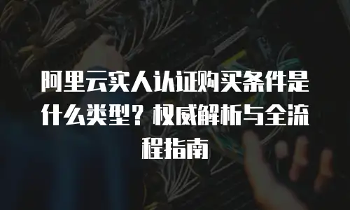 阿里云实人认证购买条件是什么类型？权威解析与全流程指南