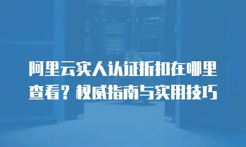 阿里云实人认证折扣在哪里查看？权威指南与实用技巧