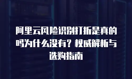 阿里云风险识别打折是真的吗为什么没有？权威解析与选购指南