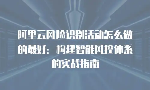 阿里云风险识别活动怎么做的最好：构建智能风控体系的实战指南