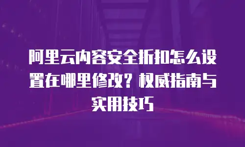 阿里云内容安全折扣怎么设置在哪里修改？权威指南与实用技巧