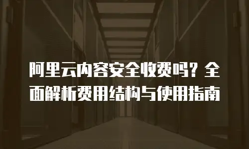 阿里云内容安全收费吗？全面解析费用结构与使用指南