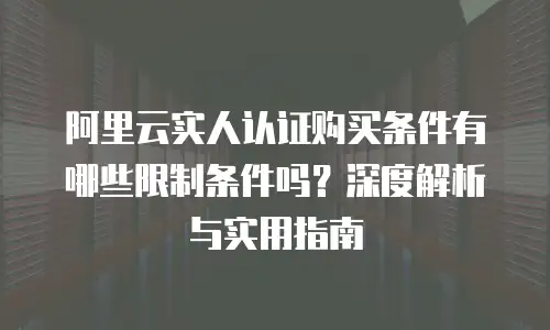 阿里云实人认证购买条件有哪些限制条件吗？深度解析与实用指南