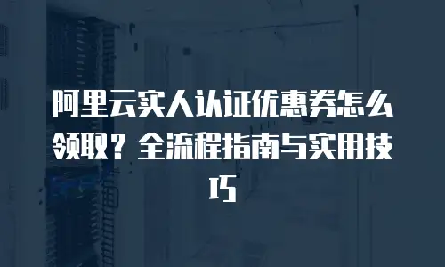 阿里云实人认证优惠券怎么领取？全流程指南与实用技巧