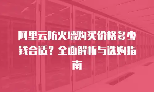 阿里云防火墙购买价格多少钱合适？全面解析与选购指南