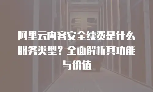 阿里云内容安全续费是什么服务类型？全面解析其功能与价值