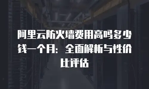 阿里云防火墙费用高吗多少钱一个月：全面解析与性价比评估