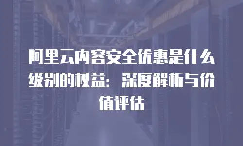 阿里云内容安全优惠是什么级别的权益：深度解析与价值评估
