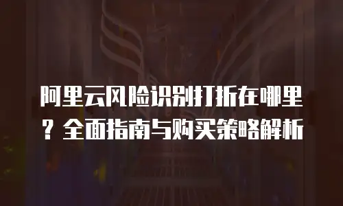 阿里云风险识别打折在哪里？全面指南与购买策略解析