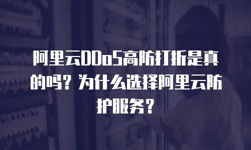 阿里云DDoS高防打折是真的吗？为什么选择阿里云防护服务？