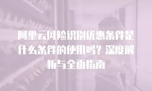 阿里云风险识别优惠条件是什么条件的使用吗？深度解析与全面指南