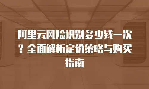 阿里云风险识别多少钱一次？全面解析定价策略与购买指南