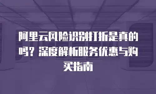 阿里云风险识别打折是真的吗？深度解析服务优惠与购买指南