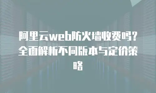 阿里云web防火墙收费吗？全面解析不同版本与定价策略