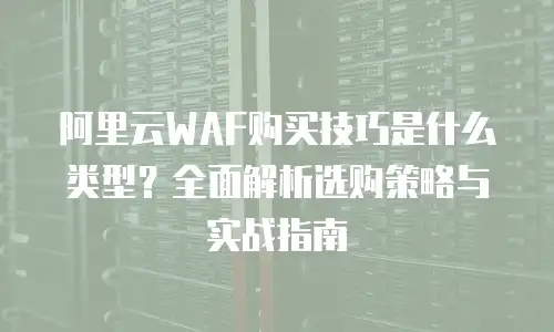 阿里云WAF购买技巧是什么类型？全面解析选购策略与实战指南