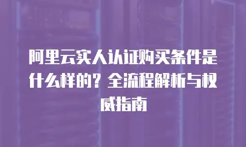 阿里云实人认证购买条件是什么样的？全流程解析与权威指南
