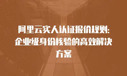 阿里云实人认证报价规则：企业级身份核验的高效解决方案