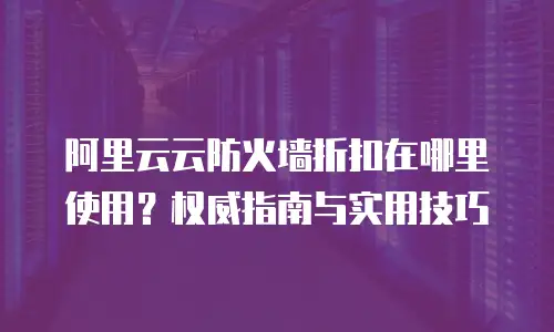 阿里云云防火墙折扣在哪里使用？权威指南与实用技巧