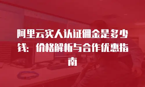 阿里云实人认证佣金是多少钱：价格解析与合作优惠指南