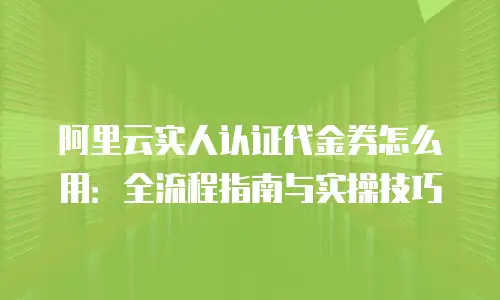 阿里云实人认证代金券怎么用：全流程指南与实操技巧
