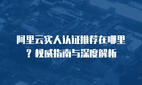 阿里云实人认证推荐在哪里？权威指南与深度解析