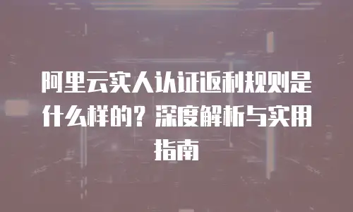 阿里云实人认证返利规则是什么样的？深度解析与实用指南