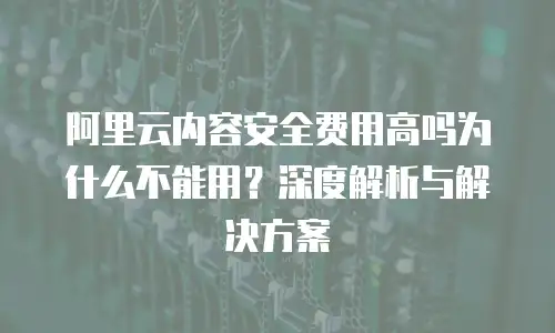 阿里云内容安全费用高吗为什么不能用？深度解析与解决方案