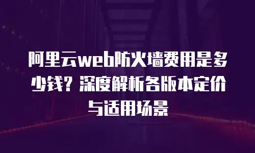阿里云web防火墙费用是多少钱？深度解析各版本定价与适用场景