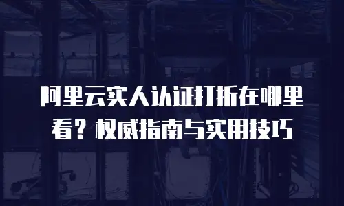 阿里云实人认证打折在哪里看？权威指南与实用技巧