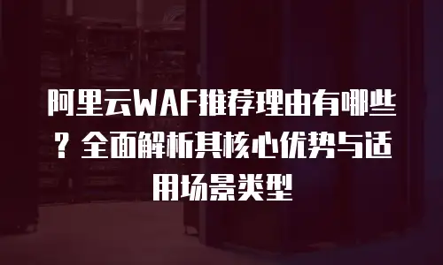 阿里云WAF推荐理由有哪些？全面解析其核心优势与适用场景类型