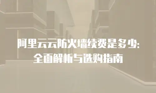 阿里云云防火墙续费是多少：全面解析与选购指南