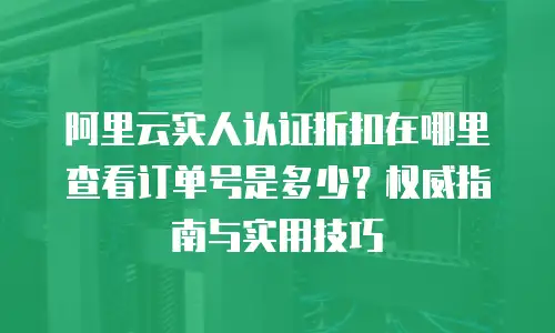 阿里云实人认证折扣在哪里查看订单号是多少？权威指南与实用技巧