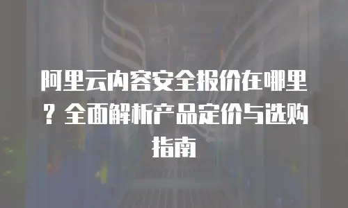 阿里云内容安全报价在哪里？全面解析产品定价与选购指南