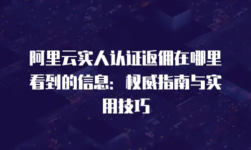 阿里云实人认证返佣在哪里看到的信息：权威指南与实用技巧