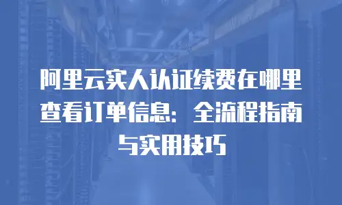 阿里云实人认证续费在哪里查看订单信息：全流程指南与实用技巧